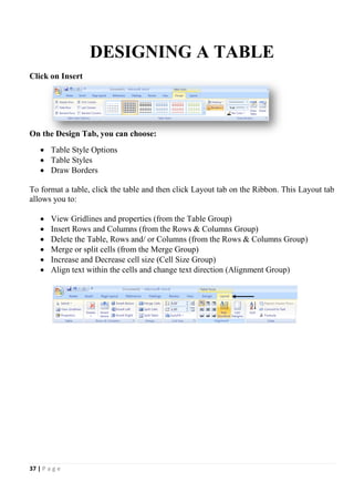 37 | P a g e
DESIGNING A TABLE
Click on Insert
On the Design Tab, you can choose:
 Table Style Options
 Table Styles
 Draw Borders
To format a table, click the table and then click Layout tab on the Ribbon. This Layout tab
allows you to:
 View Gridlines and properties (from the Table Group)
 Insert Rows and Columns (from the Rows & Columns Group)
 Delete the Table, Rows and/ or Columns (from the Rows & Columns Group)
 Merge or split cells (from the Merge Group)
 Increase and Decrease cell size (Cell Size Group)
 Align text within the cells and change text direction (Alignment Group)
 
