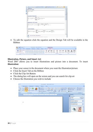 39 | P a g e
 To edit the equation click the equation and the Design Tab will be available in the
Ribbon
Illustration, Picture, and Smart Art
Word 2007 allows you to insert illustrations and picture into a document. To insert
illustration:
 Place your cursor in the document where you want the illustration/picture
 Click the Insert Tab on the Ribbon
 Click the Clip Art Button
 The dialog box will open on the screen and you can search for clip art
 Choose the illustration you wish to include
 