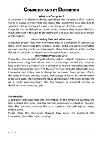 4 | P a g e
COMPUTER AND ITS DEFINITION
What Is a Computer?
A computer is an electronic device, operatingunder the control of instructions
stored in itsown memory that can accept data, processthe data according to
specified rules, produceresults, and stores the results for future use.
Computer can be defined as an electronic; machine that accepts data’s as
input, processes it through its processing unit and gives its result as an output
or information.
Understanding Data and Information
Computers process data into information.Data is a collection of unprocessed
items, which can include text, numbers, images, audio, and video. Information
conveys meaning and is useful to people. Many daily activities either involve
the use of computers or depend on information from a computer.
Information Processing Cycle
Computers process data (input) intoinformation (output). Computers carry
outprocesses using instructions, which are the stepsthat tell the computer
how to perform a particulartask. A collection of related instructionsorganized
for a common purpose is referred toas software. A computer often holds data,
information,and instructions in storage for futureuse. Some people refer to
the series of input, process, output, and storage activities as theinformation
processing cycle. Most computers today communicate with other computers.
As a result, communications also has become an essential element of
theinformation processing cycle.
For example:
A computer processes data into information. In this simplified example, the
item ordered, item price, quantity ordered, andamount received all represent
data. The computer processes the data to produce the cash register receipt
(information).
Please study this illustration showing how data’s are processed into
information (for better understanding).
 