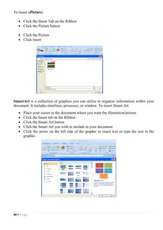 40 | P a g e
To insert aPicture:
 Click the Insert Tab on the Ribbon
 Click the Picture button
 Click the Picture
 Click insert
SmartArt is a collection of graphics you can utilize to organize information within your
document. It includes timelines, processes, or window. To insert Smart Art
 Place your cursor in the document where you want the illustration/picture
 Click the Insert tab on the Ribbon
 Click the Smart Art button
 Click the Smart Art you wish to include in your document
 Click the arrow on the left side of the graphic to insert text or type the text in the
graphic.
 