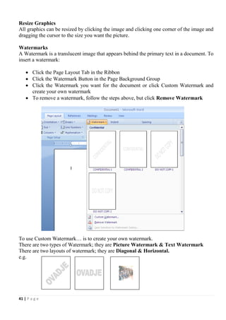 41 | P a g e
Resize Graphics
All graphics can be resized by clicking the image and clicking one corner of the image and
dragging the cursor to the size you want the picture.
Watermarks
A Watermark is a translucent image that appears behind the primary text in a document. To
insert a watermark:
 Click the Page Layout Tab in the Ribbon
 Click the Watermark Button in the Page Background Group
 Click the Watermark you want for the document or click Custom Watermark and
create your own watermark
 To remove a watermark, follow the steps above, but click Remove Watermark
To use Custom Watermark… is to create your own watermark.
There are two types of Watermark; they are Picture Watermark & Text Watermark
There are two layouts of watermark; they are Diagonal & Horizontal.
e.g.
 