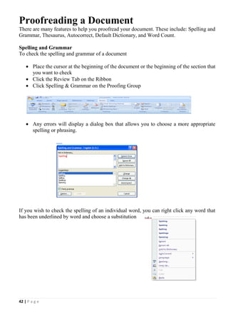 42 | P a g e
Proofreading a Document
There are many features to help you proofread your document. These include: Spelling and
Grammar, Thesaurus, Autocorrect, Default Dictionary, and Word Count.
Spelling and Grammar
To check the spelling and grammar of a document
 Place the cursor at the beginning of the document or the beginning of the section that
you want to check
 Click the Review Tab on the Ribbon
 Click Spelling & Grammar on the Proofing Group
 Any errors will display a dialog box that allows you to choose a more appropriate
spelling or phrasing.
If you wish to check the spelling of an individual word, you can right click any word that
has been underlined by word and choose a substitution
 