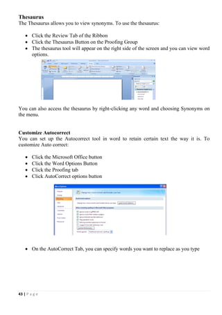 43 | P a g e
Thesaurus
The Thesaurus allows you to view synonyms. To use the thesaurus:
 Click the Review Tab of the Ribbon
 Click the Thesaurus Button on the Proofing Group
 The thesaurus tool will appear on the right side of the screen and you can view word
options.
You can also access the thesaurus by right-clicking any word and choosing Synonyms on
the menu.
Customize Autocorrect
You can set up the Autocorrect tool in word to retain certain text the way it is. To
customize Auto correct:
 Click the Microsoft Office button
 Click the Word Options Button
 Click the Proofing tab
 Click AutoCorrect options button
 On the AutoCorrect Tab, you can specify words you want to replace as you type
 