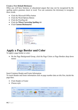 44 | P a g e
Create a New Default Dictionary
Often you will have business or educational jargon that may not be recognized by the
spelling and/or grammar check in word. You can customize the dictionary to recognize
these words.
 Click the Microsoft Office button
 Click the Word Options Button
 Click the Proofing tab
 Click the When Correcting Spelling tab
 Click Custom Dictionaries
Apply a Page Border and Color
To apply a page border or color:
 On the Page Background Group, click the Page Colors or Page Borders drop down
menus
Insert Common Header and Footer Information
To insert Header and footer information click on page number data on title first, decide the
page then:
 Click Header or Footer
 Choose style
 