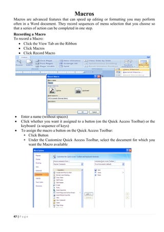 47 | P a g e
Macros
Macros are advanced features that can speed up editing or formatting you may perform
often in a Word document. They record sequences of menu selection that you choose so
that a series of action can be completed in one step.
Recording a Macro
To record a Macro:
 Click the View Tab on the Ribbon
 Click Macros
 Click Record Macro
 Enter a name (without spaces)
 Click whether you want it assigned to a button (on the Quick Access Toolbar) or the
keyboard (a sequence of keys)
 To assign the macro a button on the Quick Access Toolbar:
 Click Button
 Under the Customize Quick Access Toolbar, select the document for which you
want the Macro available
 