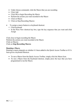 48 | P a g e
 Under choose commands: click the Macro that you are recording
 Click Add
 Click OK to begin Recording the Macro
 Perform the actions you want recorded in the Macro
 Click on Macro
 Click on Stop Recording Macros
 To assign a macro button to a keyboard shortcut:
 Click keyboard
 In the Press New shortcut key box, type the key sequence that you want and click
Assign
Click close to begin recording the Macro
Perform the actions you want recorded in the Macro
Click on Macros
Click on Stop Recording Macros
Running a Macro
Running a macro depends on whether it’s been added to the Quick Access Toolbar or if it’s
been given a keyboard Shortcut.
 To run a Macro from the Quick Access Toolbar, simply click the Macro Icon.
 To run a Macro from the Keyboard shortcut, simply press the keys that you have
programmed to run the Macro.
 