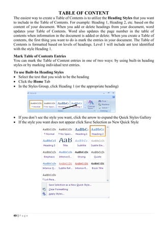 49 | P a g e
TABLE OF CONTENT
The easiest way to create a Table of Contents is to utilize the Heading Styles that you want
to include in the Table of Contents. For example: Heading 1, Heading 2, etc. based on the
content of your document. When you add or delete headings from your document, word
updates your Table of Contents. Word also updates the page number in the table of
contents when information in the document is added or delete. When you create a Table of
contents, the first thing you want to do is mark the entries in your document. The Table of
Contents is formatted based on levels of headings. Level 1 will include ant text identified
with the style Heading 1.
Mark Table of Contents Entries
You can mark the Table of Content entries in one of two ways: by using built-in heading
styles or by marking individual text entries.
To use Built-In Heading Styles
 Select the text that you wish to be the heading
 Click the Home Tab
 In the Styles Group, click Heading 1 (or the appropriate heading)
 If you don’t see the style you want, click the arrow to expand the Quick Styles Gallery
 If the style you want does not appear click Save Selection as New Quick Style
 