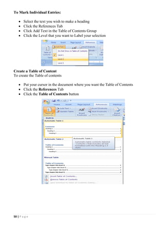 50 | P a g e
To Mark Individual Entries:
 Select the text you wish to make a heading
 Click the References Tab
 Click Add Text in the Table of Contents Group
 Click the Level that you want to Label your selection
Create a Table of Content
To create the Table of contents
 Put your cursor in the document where you want the Table of Contents
 Click the References Tab
 Click the Table of Contents button
 
