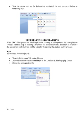 54 | P a g e
 Click the arrow next to the bulleted or numbered list and choose a bullet or
numbering style
REFERENCES AND CITATIONS
Word 2007 offers great tools for citing sources, creating as bibliography, and managing the
sources. The first step to creating a reference list and citations in a document is to choose
the appropriate style that you will be using for formatting the citation and references.
Style
To choose a publishing style:
 Click the References Tab on the Ribbon
 Click the drop down box next to Style in the Citations & Bibliography Group
 Choose the appropriate style
 