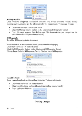 56 | P a g e
Manage Sources
Once you have completed a document you may need to add or delete sources, modify
existing sources, or complete the information for the placeholders. To manage Sources:
 Click the Reference Tab on the Ribbon
 Click the Manage Source Button on the Citations & Bibliography Group
 From this menu you can Add, Delete, and Edit Sources (note, you can preview the
source in the bottom pane of the window)
Bibliography
To Add a Bibliography to the document:
Place the cursor in the document where you want the bibliography
Click the References Tab on the Ribbon
Click the Bibliography Button on the Citations & Bibliography Group
Choose Insert Built-in Bibliography/Works Cited or Insert Bibliography
Insert Footnote
Some types of academic writing utilize footnotes. To insert a footnote:
 Click the References Tab on the Ribbon
 Click Insert Footnote (or Insert Endnote depending on your needs)
 Begin typing the footnote
Tracking Changes
 