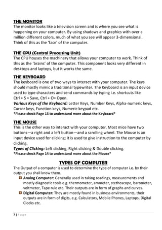 7 | P a g e
THE MONITOR
The monitor looks like a television screen and is where you see what is
happening on your computer. By using shadows and graphics with over a
million different colors, much of what you see will appear 3-dimensional.
Think of this as the ‘face’ of the computer.
THE CPU (Central Processing Unit)
The CPU houses the machinery that allows your computer to work. Think of
this as the ‘brains’ of the computer. This component looks very different in
desktops and laptops, but it works the same.
THE KEYBOARD
The keyboard is one of two ways to interact with your computer. The keys
should mostly mimic a traditional typewriter. The Keyboard is an input device
used to type characters and send commands by typing i.e. shortcuts like
Ctrl + S = Save, Ctrl + O= Open.
Various Keys of the Keyboard: Letter Keys, Number Keys, Alpha-numeric keys,
Cursor keys, Function keys, Numeric keypad etc.
*Please check Page 13 to understand more about the Keyboard*
THE MOUSE
This is the other way to interact with your computer. Most mice have two
buttons—a right and a left button—and a scrolling wheel. The Mouse is an
input device used for clicking; it is used to give instruction to the computer by
clicking.
Types of Clicking: Left clicking, Right clicking & Double clicking.
*Please check Page 14 to understand more about the Mouse*
TYPES OF COMPUTER
The Output of a computer is used to determine the type of computer i.e. by their
output you shall know them.
Analog Computer: Generally used in taking readings, measurements and
mostly diagnostic tools e.g. thermometer, ammeter, stethoscope, barometer,
voltmeter, Tape rule etc. Their outputs are in form of graphs and curves.
Digital Computer: They are mostly found in business environments, their
outputs are in form of digits, e.g. Calculators, Mobile Phones, Laptops, Digital
Clocks etc.
 