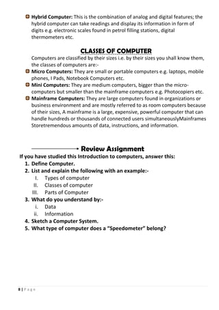 8 | P a g e
Hybrid Computer: This is the combination of analog and digital features; the
hybrid computer can take readings and display its information in form of
digits e.g. electronic scales found in petrol filling stations, digital
thermometers etc.
CLASSES OF COMPUTER
Computers are classified by their sizes i.e. by their sizes you shall know them,
the classes of computers are:-
Micro Computers: They are small or portable computers e.g. laptops, mobile
phones, I Pads, Notebook Computers etc.
Mini Computers: They are medium computers, bigger than the micro-
computers but smaller than the mainframe computers e.g. Photocopiers etc.
Mainframe Computers: They are large computers found in organizations or
business environment and are mostly referred to as room computers because
of their sizes, A mainframe is a large, expensive, powerful computer that can
handle hundreds or thousands of connected users simultaneouslyMainframes
Storetremendous amounts of data, instructions, and information.
Review Assignment
If you have studied this Introduction to computers, answer this:
1. Define Computer.
2. List and explain the following with an example:-
I. Types of computer
II. Classes of computer
III. Parts of Computer
3. What do you understand by:-
i. Data
ii. Information
4. Sketch a Computer System.
5. What type of computer does a “Speedometer” belong?
 