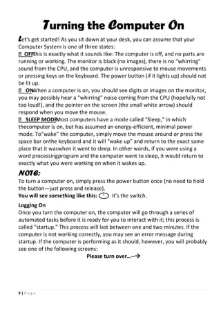9 | P a g e
Turning the Computer On
Let's get started! As you sit down at your desk, you can assume that your
Computer System is one of three states:
OFF:This is exactly what it sounds like: The computer is off, and no parts are
running or working. The monitor is black (no images), there is no “whirring”
sound from the CPU, and the computer is unresponsive to mouse movements
or pressing keys on the keyboard. The power button (if it lights up) should not
be lit up.
 ON:When a computer is on, you should see digits or images on the monitor,
you may possibly hear a “whirring” noise coming from the CPU (hopefully not
too loud!), and the pointer on the screen (the small white arrow) should
respond when you move the mouse.
 SLEEP MODE:Most computers have a mode called “Sleep,” in which
thecomputer is on, but has assumed an energy-efficient, minimal power
mode. To“wake” the computer, simply move the mouse around or press the
space bar onthe keyboard and it will “wake up” and return to the exact same
place that it waswhen it went to sleep. In other words, if you were using a
word processingprogram and the computer went to sleep, it would return to
exactly what you were working on when it wakes up.
NOTE:
To turn a computer on, simply press the power button once (no need to hold
the button—just press and release).
You will see something like this: it’s the switch.
Logging On
Once you turn the computer on, the computer will go through a series of
automated tasks before it is ready for you to interact with it; this process is
called “startup.” This process will last between one and two minutes. If the
computer is not working correctly, you may see an error message during
startup. If the computer is performing as it should, however, you will probably
see one of the following screens:
Please turn over…--
 