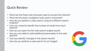 • What are the three main browsers used to access the internet?
• What are the basic navigation tools used in a browser?
• How do you perform a web search using two different search
engines?
• Can you correctly identify the number of results from each
search?
• How do you open the first web search engine result?
• Are you now able to add additional parameters to the web
search?
• Can you identify changes in the search results?
• How do you perform a web search for an image?
Quick Review
 
