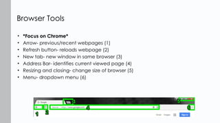 • *Focus on Chrome*
• Arrow- previous/recent webpages (1)
• Refresh button- reloads webpage (2)
• New tab- new window in same browser (3)
• Address Bar- identifies current viewed page (4)
• Resizing and closing- change size of browser (5)
• Menu- dropdown menu (6)
Browser Tools
 