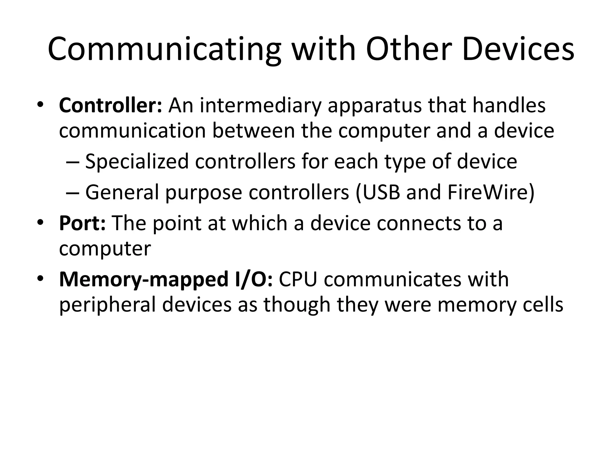 Communicating with Other Devices
• Controller: An intermediary apparatus that handles
  communication between the computer and a device
   – Specialized controllers for each type of device
   – General purpose controllers (USB and FireWire)
• Port: The point at which a device connects to a
  computer
• Memory-mapped I/O: CPU communicates with
  peripheral devices as though they were memory cells
 