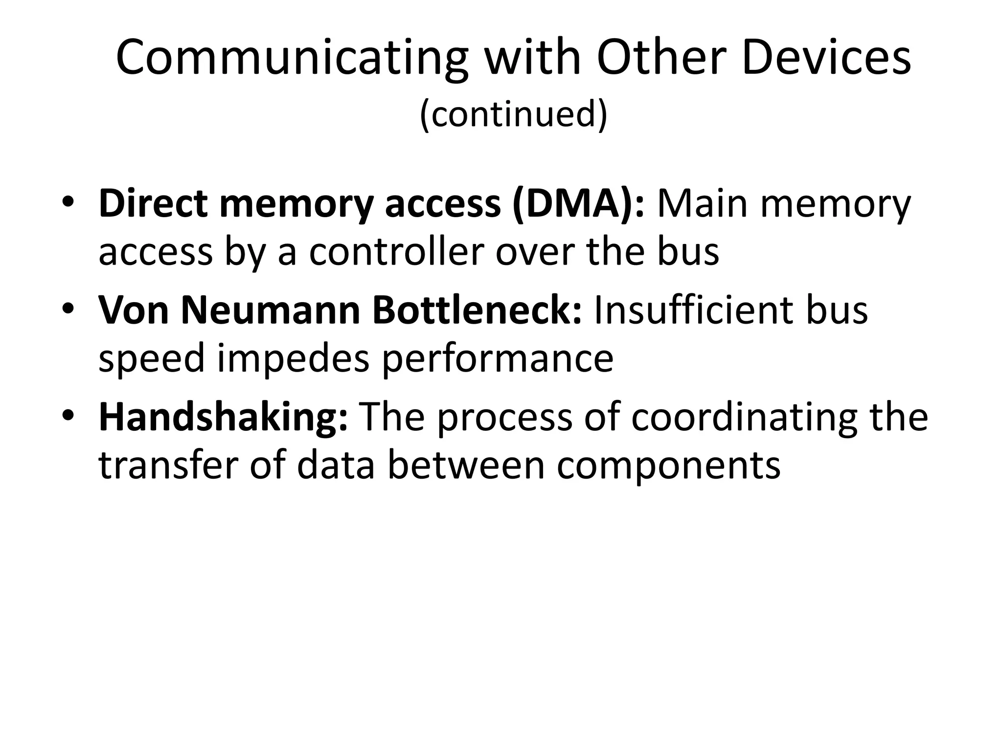 Communicating with Other Devices
                  (continued)

• Direct memory access (DMA): Main memory
  access by a controller over the bus
• Von Neumann Bottleneck: Insufficient bus
  speed impedes performance
• Handshaking: The process of coordinating the
  transfer of data between components
 