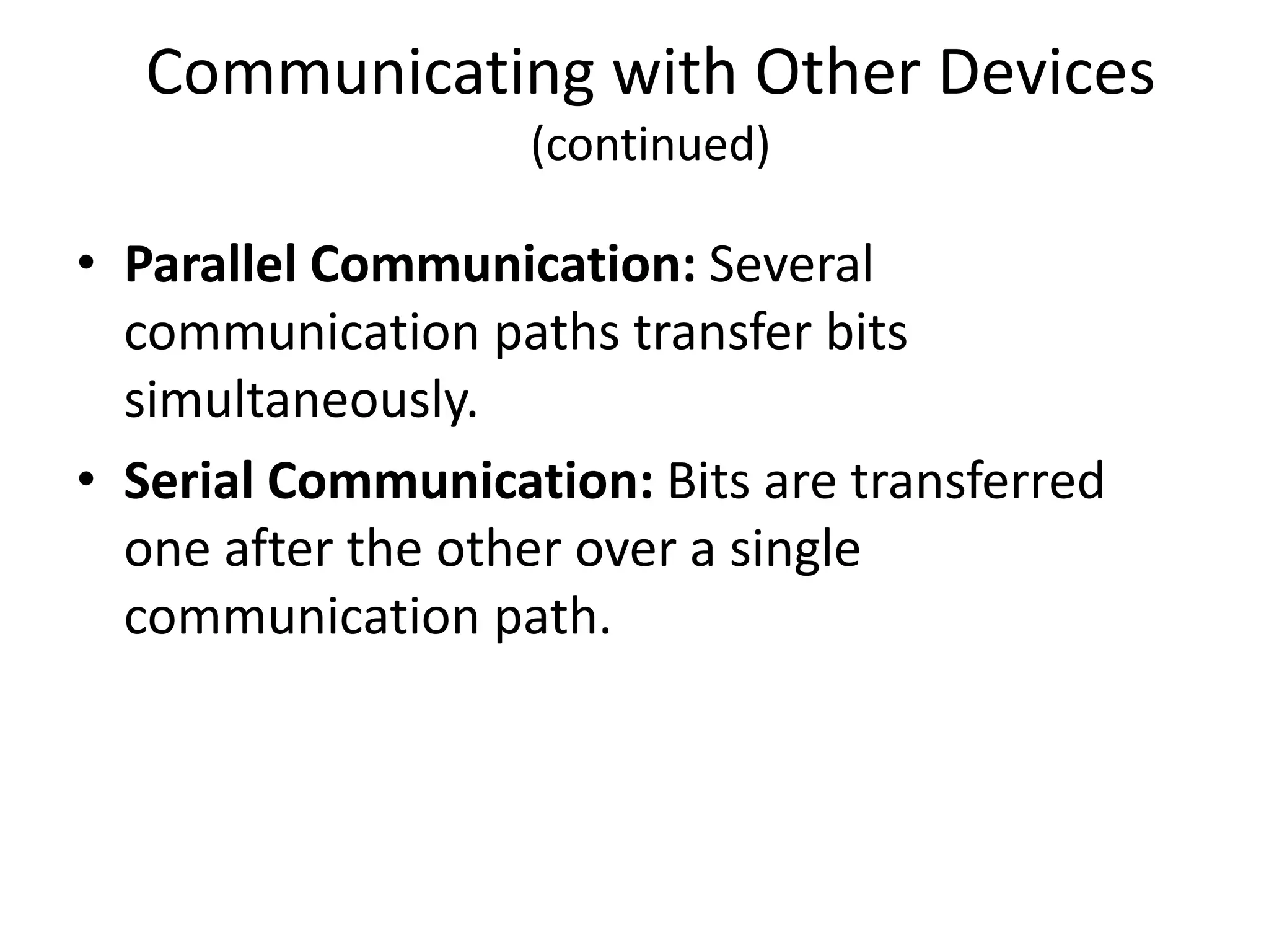 Communicating with Other Devices
                   (continued)

• Parallel Communication: Several
  communication paths transfer bits
  simultaneously.
• Serial Communication: Bits are transferred
  one after the other over a single
  communication path.
 