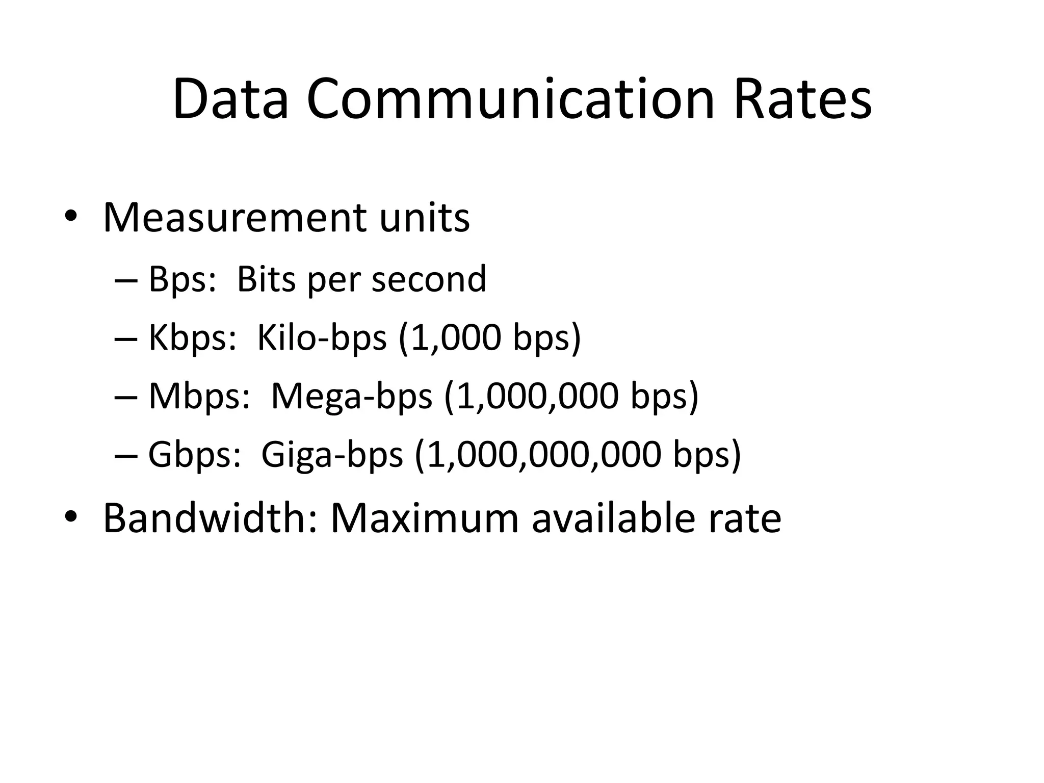 Data Communication Rates
• Measurement units
  – Bps: Bits per second
  – Kbps: Kilo-bps (1,000 bps)
  – Mbps: Mega-bps (1,000,000 bps)
  – Gbps: Giga-bps (1,000,000,000 bps)
• Bandwidth: Maximum available rate
 
