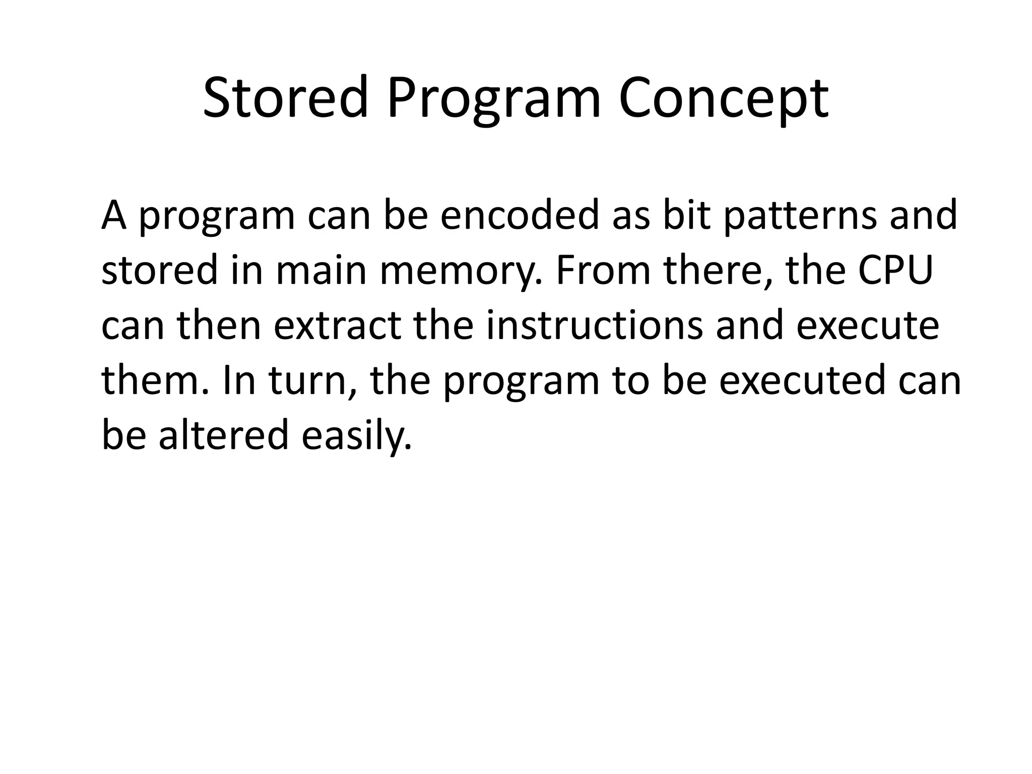 Stored Program Concept
A program can be encoded as bit patterns and
stored in main memory. From there, the CPU
can then extract the instructions and execute
them. In turn, the program to be executed can
be altered easily.
 