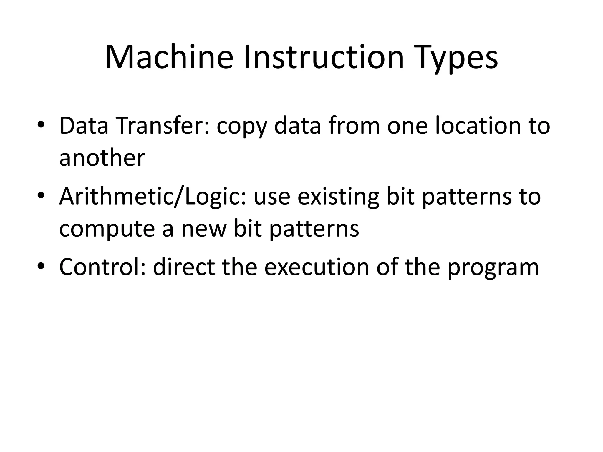 Machine Instruction Types
• Data Transfer: copy data from one location to
  another
• Arithmetic/Logic: use existing bit patterns to
  compute a new bit patterns
• Control: direct the execution of the program
 