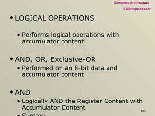 LOGICAL OPERATIONS Performs logical operations with accumulator content AND, OR, Exclusive-OR  Performed on an 8-bit data and accumulator content  AND Logically AND the Register Content with Accumulator Content Syntax: AND R ANI Logically ANd Immediately 8-Bit Data with Accumulator Content Syntax: ANI 14 