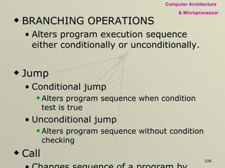 BRANCHING OPERATIONS Alters program execution sequence either conditionally or unconditionally. Jump  Conditional jump  Alters program sequence when condition test is true Unconditional jump Alters program sequence without condition checking Call Changes sequence of a program by calling a subroutine  Return Changes sequence of a program by returning from a subroutine  