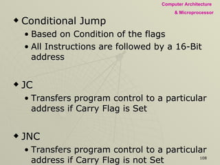 Conditional Jump Based on Condition of the flags All Instructions are followed by a 16-Bit address JC Transfers program control to a particular address if Carry Flag is Set JNC Transfers program control to a particular address if Carry Flag is not Set JZ Transfers program control if Zero Flag is Set JNZ Transfers program control if Zero Flag is not Set 