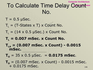 To Calculate Time Delay Count No. T = 0.5  µSec. T L  = (T-States x T) x Count No. T L  = (14 x 0.5 µSec.) x Count No. T L  = 0.007 mSec. x Count No. T LA  = (0.007 mSec. x Count) - 0.0015 mSec. T O  = 35 x 0.5 µSec.  =  0.0175 mSec . T D  = (0.007 mSec. x Count) - 0.0015 mSec. + 0.0175 mSec. 1 mSec. = (0.007 mSec. x Count) +  0.016 mSec.   1 mSec. – 0.016 mSec. Count No . = =  140.571  ≈ 141 10  ≈ 8CH     0.007 mSec.    Count No. = 8CH, 8CH  should be loaded into register  D  to set  1 millisecond  delay 