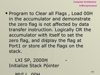 Program to Clear all Flags , Load 00H in the accumulator and demonstrate the zero flag is not affected by data transfer instruction. Logically OR the accumulator with itself to set the zero flag, and display the flag at Port1 or store all the flags on the stack. LXI SP, 2000H - Initialize Stack Pointer MVI L, 00H PUSH H To Clear Flags POP PSW MVI A, 00H - Loading Accumulator with 00H A Data Transfer Instruction PUSH PSW Getting Flag content to Reg. L POP H 