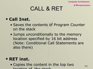 CALL & RET Call Inst. Saves the contents of Program Counter on the stack Jumps unconditionally to the memory location specified by 16 bit address (Note: Conditional Call Statements are also there) RET inst. Copies the content in the top two location of  the stack Unconditional Return from Subroutine (Note: Conditional Return Statements are also there) 