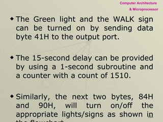 The Green light and the WALK sign can be turned on by sending data byte 41H to the output port.  The 15-second delay can be provided by using a 1-second subroutine and a counter with a count of 1510.  Similarly, the next two bytes, 84H and 90H, will turn on/off the appropriate lights/signs as shown in the flowchart.  The necessary time delays are provided by changing the values of the count in the counter.  