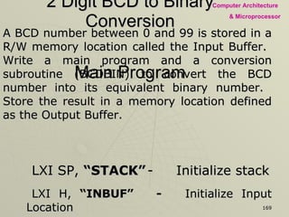 2 Digit BCD to Binary Conversion A BCD number between 0 and 99 is stored in a R/W memory location called the Input Buffer.  Write a main program and a conversion subroutine (BCDBIN) to convert the BCD number into its equivalent binary number.  Store the result in a memory location defined as the Output Buffer. LXI SP,  “STACK” - Initialize stack LXI H,  “INBUF” - Initialize Input Location LXI B,  “OUTBUF”   - Initialize Output Location MOV A, M  - Input of BCD No. CALL  BCDBIN - Calling Subroutine STAX B  - Storing Binary No. to Output Buf. HLT  - End of the Program Main Program 