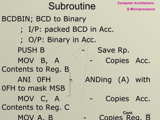 Subroutine BCDBIN; BCD to Binary   ;  I/P: packed BCD in Acc.   ;  O/P: Binary in Acc. PUSH B - Save Rp.  MOV B, A - Copies Acc. Contents to Reg. B ANI 0FH - ANDing (A) with 0FH to mask MSB MOV C, A - Copies Acc. Contents to Reg. C MOV A, B - Copies Reg. B contents to Acc. ANI F0H - ANDing (A) with F0H to mask LSB RRC RRC Making MSB as LSB RRC RRC MOV D, A - Copies Acc. Contents to Reg. D XRA A - Clearing Acc. & Flags Cont. 