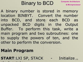 Binary to BCD A binary number is stored in memory location BINBYT.  Convert the number into BCD, and store each BCD as unpacked BCD digits in the Output Buffer.  To perform this task, write a main program and two subroutines: one to supply the powers of ten, and the other to perform the conversion.  Main Program START :LXI SP, STACK - Initialize stack pointer LXI H, BINBYT - Point HL index where binary number is stored MOV A, M - Transfer byte CALL  PWRTEN - Call subroutine to load powers of 10 HLT - End of the Program 