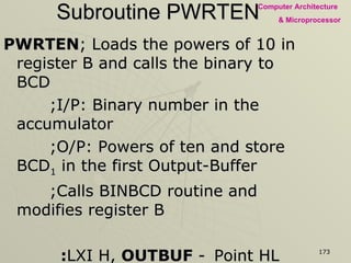 Subroutine PWRTEN PWRTEN ; Loads the powers of 10 in register B and calls the binary to BCD   ;I/P: Binary number in the accumulator   ;O/P: Powers of ten and store BCD 1  in the first Output-Buffer   ;Calls BINBCD routine and modifies register B     : LXI H,  OUTBUF  - Point HL index to Output-Buffer memory MVI B, 64H  - Load 100 in register B CALL  BINBCD  - Call conversion MVI B, 0AH  - Load 10 in register B CALL  BINBCD  - Calls BINBCD subroutine MOV M, A  - Store BCD 1 RET  -  Returning to Main Program 