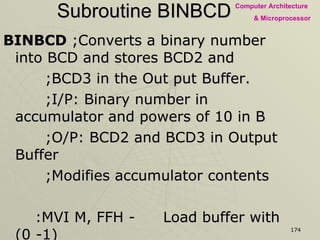 Subroutine BINBCD BINBCD  ;Converts a binary number into BCD and stores BCD2 and    ;BCD3 in the Out put Buffer.   ;I/P: Binary number in accumulator and powers of 10 in B   ;O/P: BCD2 and BCD3 in Output Buffer   ;Modifies accumulator contents :MVI M, FFH - Load buffer with (0 -1) NB: INR M   -  Clear buffer and increment for each subtraction SUB B   - Subtract power of 10 from binary number JNC  NB   - Is number > power of 10?  If yes, add 1 to buffer ADD B   - If no, add power of 10 to get remainder INX H   - Go to next buffer location RET   - Returning to Subroutine PWRTEN 