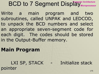 BCD to 7 Segment Display Write a main program and two subroutines, called UNPAK and LEDCOD, to unpack the BCD numbers and select an appropriate seven-segment code for each digit.  The codes should be stored in the Output-Buffer memory.  Main Program LXI SP, STACK - Initialize stack pointer LXI H, XX50H - Point HL index where BCD digits are stored MVI D, 03H - Number of digits to be converted is placed in D CALL  UNPAK - Call subroutine to unpack BCD numbers HLT - End of Program 
