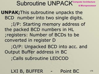 Subroutine UNPACK UNPAK; This subroutine unpacks the BCD  number into two single digits. ;I/P: Starting memory address of the packed BCD numbers in HL  ;registers: Number of BCDs to be converted in register D ;O/P: Unpacked BCD into acc. and Output Buffer address in BC ;Calls subroutine LEDCOD LXI B, BUFFER - Point BC index to the buffer memory NBCD : MOV A, M - Get packed BCD number ANI F0H - Masked BCD1 RRC Rotate four times to place BCD2 as RRC unpacked single digit BCD RRC RRC 