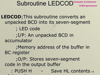 Subroutine LEDCOD LEDCOD ;This subroutine converts an unpacked BCD into its seven-segment    ; LED code   ;I/P: An unpacked BCD in accumulator    ;Memory address of the buffer in BC register   ;O/P: Stores seven-segment code in the output buffer : PUSH H  - Save HL contents of the caller LXI H, CODE - Point index to beginning of 7-segment code ADD L - Add BCD digit to starting address of code MOV L, A - Point HL to appropriate code MOV A, M - Get seven-segment code STAX B - Store code in buffer POP H - Retrieve (HL) Rp. RET - Return to Subroutine UNPACK 