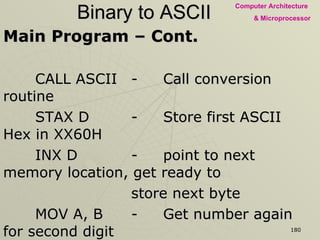 Binary to ASCII Main Program – Cont. CALL ASCII - Call conversion routine STAX D - Store first ASCII Hex in XX60H INX D - point to next memory location, get ready to  store next byte MOV A, B - Get number again for second digit CALL ASCII STAX D HLT 