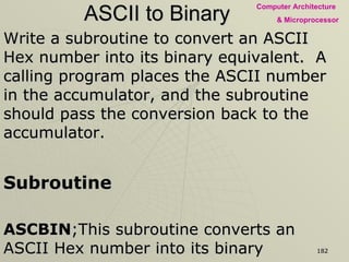 ASCII to Binary Write a subroutine to convert an ASCII Hex number into its binary equivalent.  A calling program places the ASCII number in the accumulator, and the subroutine should pass the conversion back to the accumulator. Subroutine ASCBIN ;This subroutine converts an ASCII Hex number into its binary   ;Input: ASCII Hex number in the accumulator   ;Output: Binary equivalent in the accumulator :SUI 30H - Subtract 0 bias from the number CPI 0AH - Check whether number is between 0 and 9 RC - If yes, return to main program SUI 07H - If not, sub. 7 to find number between A & F RET - Return to Main Program 
