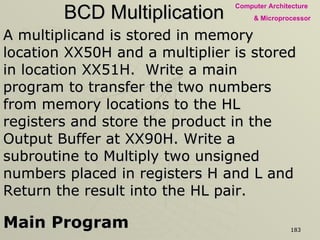 BCD Multiplication A multiplicand is stored in memory location XX50H and a multiplier is stored in location XX51H.  Write a main program to transfer the two numbers from memory locations to the HL registers and store the product in the Output Buffer at XX90H. Write a subroutine to Multiply two unsigned numbers placed in registers H and L and Return the result into the HL pair. Main Program LXI  SP,  STACK LHLD  XX50H -  Place contents of XX50 in L register and  contents of XX51 in H register XCHG - Place multiplier in D and multiplicand in E CALL MLTPLY - Multiply the two numbers SHLD XX90H - Store the product in locations XX90 and 91H HLT - End of the Program 