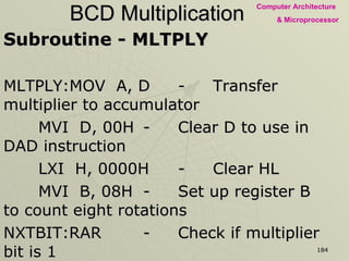 BCD Multiplication Subroutine - MLTPLY MLTPLY:MOV  A, D - Transfer multiplier to accumulator MVI  D, 00H - Clear D to use in DAD instruction LXI  H, 0000H - Clear HL MVI  B, 08H - Set up register B to count eight rotations NXTBIT:RAR - Check if multiplier bit is 1 JNC  NOADD - If not, skip adding multiplicand DAD  D - If multiplier is 1, add multiplicand to HL and  place partial result in HL NOADD:XCHG - Place multiplicand in HL DAD  H - And shift left XCHG - Retrieve shifted multiplication DCR  B - One operation is complete, decrement counter JNZ  NXTBIT - Go back to next bit RET - Return To Main Program 