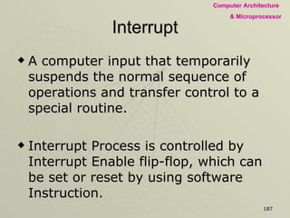 Interrupt A computer input that temporarily suspends the normal sequence of operations and transfer control to a special routine. Interrupt Process is controlled by Interrupt Enable flip-flop, which can be set or reset by using software Instruction. INTR (pin 10) goes high the Microprocessor is interrupted, which is maskable & can be disabled Microprocessor also has additional vectored interrupt signals. 
