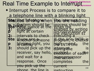 Real Time Example to Interrupt Interrupt Process is to compare it to a telephone line with a blinking light instead of ring when you are reading a book. If the line INTR is high and the interrupt is enabled, the microprocessor completes the current instruction, disables the Interrupt Enable flip-flop and sends a signal called INTA – Interrupt Acknowledge (active low).  The processor cannot accept any interrupt requests until the interrupt flip-flop is enabled again.  If you see a blinking light, you should pick up the receiver, say hello, and wait for a response.  Once you pick up the phone, the line is busy, and no more calls can be received until you replace the receiver.  Step 3: When the microprocessor is executing a program, it checks the INTR line during the execution of each instruction.  Have glance at the light at certain intervals to check whether someone is calling  Step 2: The interrupt process should be enabled by writing the instruction EI  The Telephone System should be enabled  Step 1: 