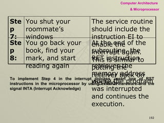 To implement Step 4 in the interrupt process, insert one of RST instructions in the microprocessor by using external hardware and the signal INTA (Interrupt Acknowledge)  At the end of the subroutine, the RET instruction retrieves the memory address where the program was interrupted and continues the execution.  You go back your book, find your mark, and start reading again  Step 8: The service routine should include the instruction EI to enable the interrupt again.  This is similar to putting the receiver back on the hook  You shut your roommate’s windows  Step 7: 