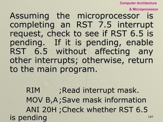 Assuming the microprocessor is completing an RST 7.5 interrupt request, check to see if RST 6.5 is pending.  If it is pending, enable RST 6.5 without affecting any other interrupts; otherwise, return to the main program.  RIM ;Read interrupt mask. MOV B,A ;Save mask information ANI 20H ;Check whether RST 6.5 is pending JNZ NEXT EI RET ;RST 6.5 is not pending, return to main program. NEXT: MOV A, B ;Get bit patter, RST 6.5 is pending. ANI 0DH ;Enables RST 6.5 by setting D1 = 0. ORI 08H ;Enable SIM by setting D3 = 1 SIM JMP SERV ;Jump to service routine for RST 6.5 
