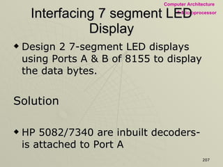 Interfacing 7 segment LED Display Design 2 7-segment LED displays using Ports A & B of 8155 to display the data bytes. Solution HP 5082/7340 are inbuilt decoders- is attached to Port A 9370 decoder & 7-segment LEDs is attached with Port B The Data Byte separated into nibbles and displayed 