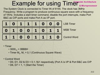 Example for using Timer The System Clock is connected to Timer IN of 8155. The clock has 3MHz Frequency. Write a program to produce continuous square wave with a frequency of 1KHz. Includes a start timer command, disable the port interrupts, make Port B&C as O/P ports and make Port A as I/P port.  LSB Timer MSB Timer Control Word Timer  3000 10  = 0BB8H Timer M 2 , M 1  = 0,1 (Continuous Square Wave) Control Word D0, D1, D2 & D3 = 0,1,1&1 respectively (Port A is I/P & Port B&C are O/P D6, D7 = 1, 1 (Start the Timer) 0 0 0 1 1 1 0 1 1 1 0 1 0 0 1 0 0 1 1 1 0 0 1 1 